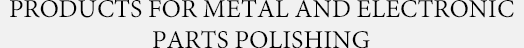 PRODACTS FOR METAL AND ELECTRONIC PARTS POLISSING